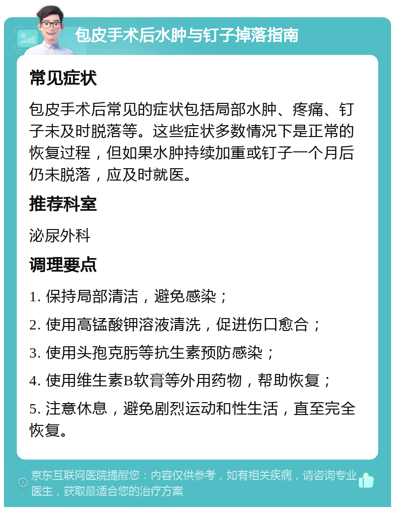 包皮手术后水肿与钉子掉落指南 常见症状 包皮手术后常见的症状包括局部水肿、疼痛、钉子未及时脱落等。这些症状多数情况下是正常的恢复过程，但如果水肿持续加重或钉子一个月后仍未脱落，应及时就医。 推荐科室 泌尿外科 调理要点 1. 保持局部清洁，避免感染； 2. 使用高锰酸钾溶液清洗，促进伤口愈合； 3. 使用头孢克肟等抗生素预防感染； 4. 使用维生素B软膏等外用药物，帮助恢复； 5. 注意休息，避免剧烈运动和性生活，直至完全恢复。