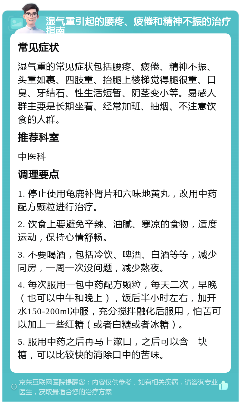 湿气重引起的腰疼、疲倦和精神不振的治疗指南 常见症状 湿气重的常见症状包括腰疼、疲倦、精神不振、头重如裹、四肢重、抬腿上楼梯觉得腿很重、口臭、牙结石、性生活短暂、阴茎变小等。易感人群主要是长期坐着、经常加班、抽烟、不注意饮食的人群。 推荐科室 中医科 调理要点 1. 停止使用龟鹿补肾片和六味地黄丸，改用中药配方颗粒进行治疗。 2. 饮食上要避免辛辣、油腻、寒凉的食物，适度运动，保持心情舒畅。 3. 不要喝酒，包括冷饮、啤酒、白酒等等，减少同房，一周一次没问题，减少熬夜。 4. 每次服用一包中药配方颗粒，每天二次，早晚（也可以中午和晚上），饭后半小时左右，加开水150-200ml冲服，充分搅拌融化后服用，怕苦可以加上一些红糖（或者白糖或者冰糖）。 5. 服用中药之后再马上漱口，之后可以含一块糖，可以比较快的消除口中的苦味。