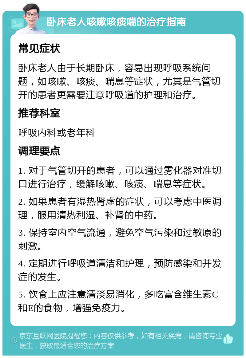 卧床老人咳嗽咳痰喘的治疗指南 常见症状 卧床老人由于长期卧床，容易出现呼吸系统问题，如咳嗽、咳痰、喘息等症状，尤其是气管切开的患者更需要注意呼吸道的护理和治疗。 推荐科室 呼吸内科或老年科 调理要点 1. 对于气管切开的患者，可以通过雾化器对准切口进行治疗，缓解咳嗽、咳痰、喘息等症状。 2. 如果患者有湿热肾虚的症状，可以考虑中医调理，服用清热利湿、补肾的中药。 3. 保持室内空气流通，避免空气污染和过敏原的刺激。 4. 定期进行呼吸道清洁和护理，预防感染和并发症的发生。 5. 饮食上应注意清淡易消化，多吃富含维生素C和E的食物，增强免疫力。