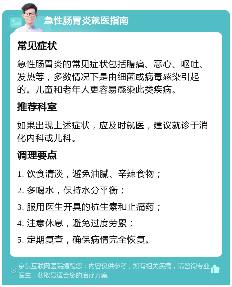 急性肠胃炎就医指南 常见症状 急性肠胃炎的常见症状包括腹痛、恶心、呕吐、发热等，多数情况下是由细菌或病毒感染引起的。儿童和老年人更容易感染此类疾病。 推荐科室 如果出现上述症状，应及时就医，建议就诊于消化内科或儿科。 调理要点 1. 饮食清淡，避免油腻、辛辣食物； 2. 多喝水，保持水分平衡； 3. 服用医生开具的抗生素和止痛药； 4. 注意休息，避免过度劳累； 5. 定期复查，确保病情完全恢复。