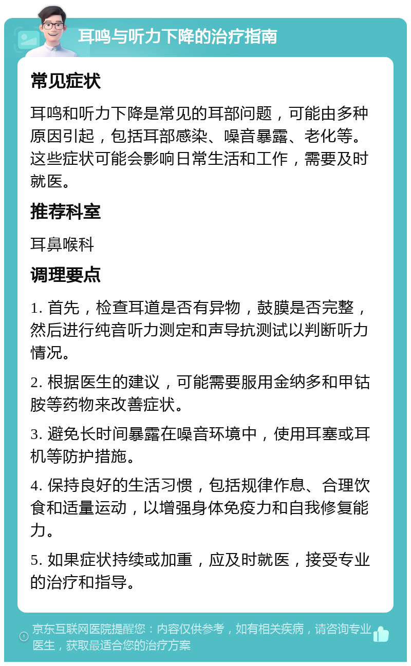 耳鸣与听力下降的治疗指南 常见症状 耳鸣和听力下降是常见的耳部问题，可能由多种原因引起，包括耳部感染、噪音暴露、老化等。这些症状可能会影响日常生活和工作，需要及时就医。 推荐科室 耳鼻喉科 调理要点 1. 首先，检查耳道是否有异物，鼓膜是否完整，然后进行纯音听力测定和声导抗测试以判断听力情况。 2. 根据医生的建议，可能需要服用金纳多和甲钴胺等药物来改善症状。 3. 避免长时间暴露在噪音环境中，使用耳塞或耳机等防护措施。 4. 保持良好的生活习惯，包括规律作息、合理饮食和适量运动，以增强身体免疫力和自我修复能力。 5. 如果症状持续或加重，应及时就医，接受专业的治疗和指导。