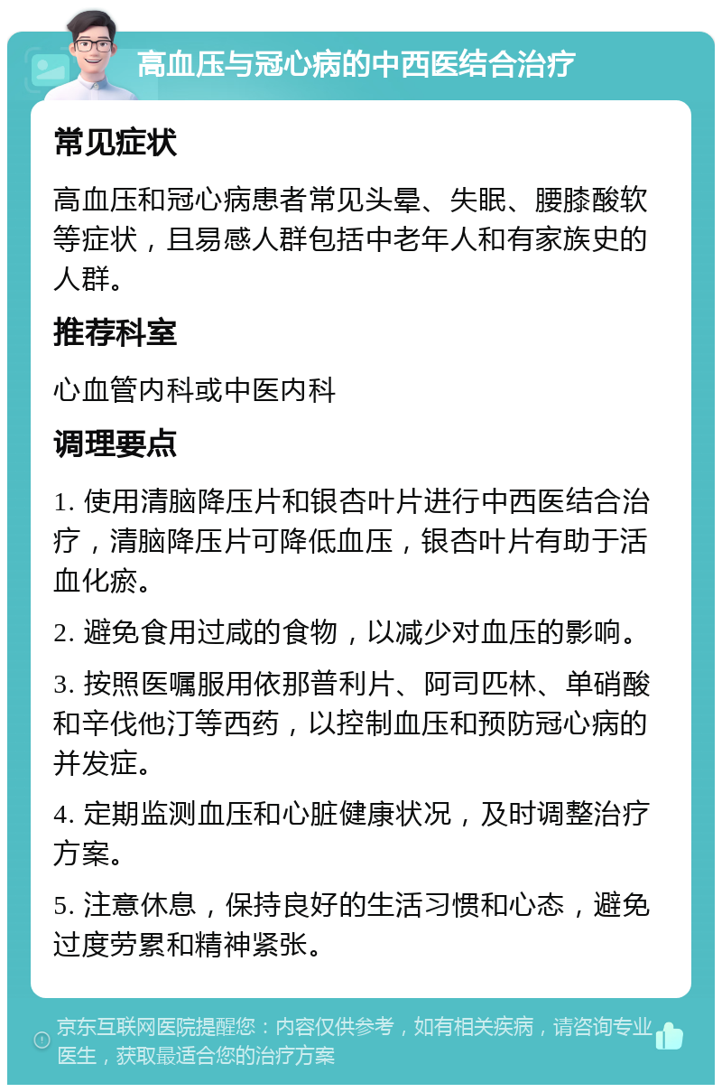 高血压与冠心病的中西医结合治疗 常见症状 高血压和冠心病患者常见头晕、失眠、腰膝酸软等症状，且易感人群包括中老年人和有家族史的人群。 推荐科室 心血管内科或中医内科 调理要点 1. 使用清脑降压片和银杏叶片进行中西医结合治疗，清脑降压片可降低血压，银杏叶片有助于活血化瘀。 2. 避免食用过咸的食物，以减少对血压的影响。 3. 按照医嘱服用依那普利片、阿司匹林、单硝酸和辛伐他汀等西药，以控制血压和预防冠心病的并发症。 4. 定期监测血压和心脏健康状况，及时调整治疗方案。 5. 注意休息，保持良好的生活习惯和心态，避免过度劳累和精神紧张。