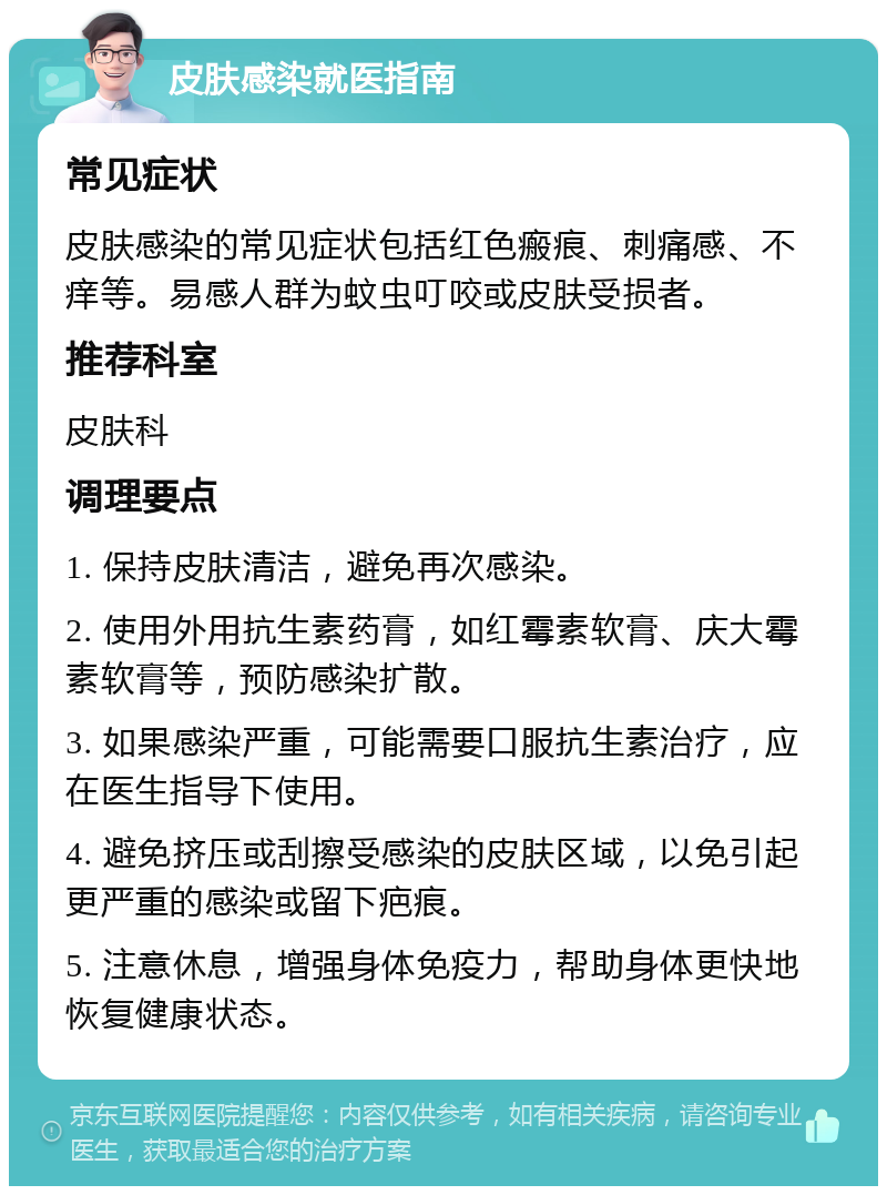 皮肤感染就医指南 常见症状 皮肤感染的常见症状包括红色瘢痕、刺痛感、不痒等。易感人群为蚊虫叮咬或皮肤受损者。 推荐科室 皮肤科 调理要点 1. 保持皮肤清洁，避免再次感染。 2. 使用外用抗生素药膏，如红霉素软膏、庆大霉素软膏等，预防感染扩散。 3. 如果感染严重，可能需要口服抗生素治疗，应在医生指导下使用。 4. 避免挤压或刮擦受感染的皮肤区域，以免引起更严重的感染或留下疤痕。 5. 注意休息，增强身体免疫力，帮助身体更快地恢复健康状态。