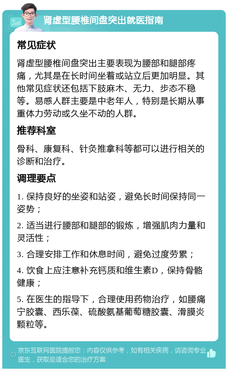 肾虚型腰椎间盘突出就医指南 常见症状 肾虚型腰椎间盘突出主要表现为腰部和腿部疼痛，尤其是在长时间坐着或站立后更加明显。其他常见症状还包括下肢麻木、无力、步态不稳等。易感人群主要是中老年人，特别是长期从事重体力劳动或久坐不动的人群。 推荐科室 骨科、康复科、针灸推拿科等都可以进行相关的诊断和治疗。 调理要点 1. 保持良好的坐姿和站姿，避免长时间保持同一姿势； 2. 适当进行腰部和腿部的锻炼，增强肌肉力量和灵活性； 3. 合理安排工作和休息时间，避免过度劳累； 4. 饮食上应注意补充钙质和维生素D，保持骨骼健康； 5. 在医生的指导下，合理使用药物治疗，如腰痛宁胶囊、西乐葆、硫酸氨基葡萄糖胶囊、滑膜炎颗粒等。