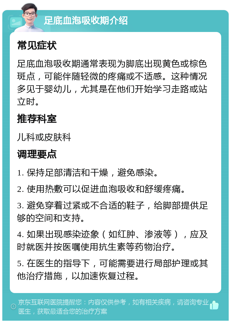 足底血泡吸收期介绍 常见症状 足底血泡吸收期通常表现为脚底出现黄色或棕色斑点，可能伴随轻微的疼痛或不适感。这种情况多见于婴幼儿，尤其是在他们开始学习走路或站立时。 推荐科室 儿科或皮肤科 调理要点 1. 保持足部清洁和干燥，避免感染。 2. 使用热敷可以促进血泡吸收和舒缓疼痛。 3. 避免穿着过紧或不合适的鞋子，给脚部提供足够的空间和支持。 4. 如果出现感染迹象（如红肿、渗液等），应及时就医并按医嘱使用抗生素等药物治疗。 5. 在医生的指导下，可能需要进行局部护理或其他治疗措施，以加速恢复过程。