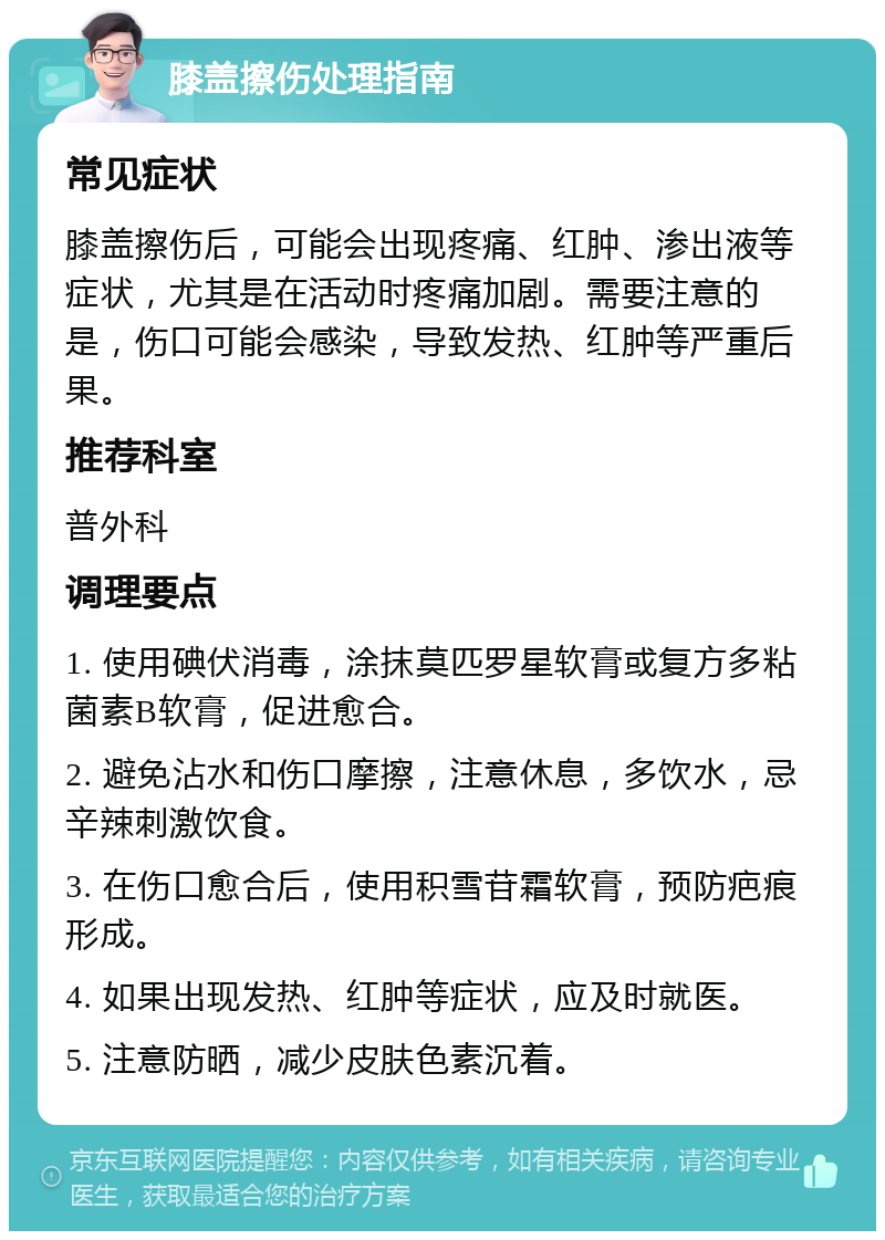 膝盖擦伤处理指南 常见症状 膝盖擦伤后，可能会出现疼痛、红肿、渗出液等症状，尤其是在活动时疼痛加剧。需要注意的是，伤口可能会感染，导致发热、红肿等严重后果。 推荐科室 普外科 调理要点 1. 使用碘伏消毒，涂抹莫匹罗星软膏或复方多粘菌素B软膏，促进愈合。 2. 避免沾水和伤口摩擦，注意休息，多饮水，忌辛辣刺激饮食。 3. 在伤口愈合后，使用积雪苷霜软膏，预防疤痕形成。 4. 如果出现发热、红肿等症状，应及时就医。 5. 注意防晒，减少皮肤色素沉着。