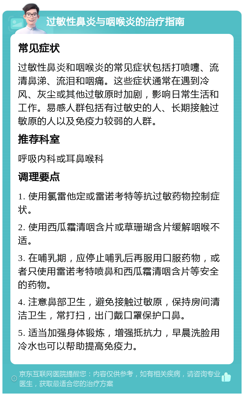 过敏性鼻炎与咽喉炎的治疗指南 常见症状 过敏性鼻炎和咽喉炎的常见症状包括打喷嚏、流清鼻涕、流泪和咽痛。这些症状通常在遇到冷风、灰尘或其他过敏原时加剧，影响日常生活和工作。易感人群包括有过敏史的人、长期接触过敏原的人以及免疫力较弱的人群。 推荐科室 呼吸内科或耳鼻喉科 调理要点 1. 使用氯雷他定或雷诺考特等抗过敏药物控制症状。 2. 使用西瓜霜清咽含片或草珊瑚含片缓解咽喉不适。 3. 在哺乳期，应停止哺乳后再服用口服药物，或者只使用雷诺考特喷鼻和西瓜霜清咽含片等安全的药物。 4. 注意鼻部卫生，避免接触过敏原，保持房间清洁卫生，常打扫，出门戴口罩保护口鼻。 5. 适当加强身体锻炼，增强抵抗力，早晨洗脸用冷水也可以帮助提高免疫力。