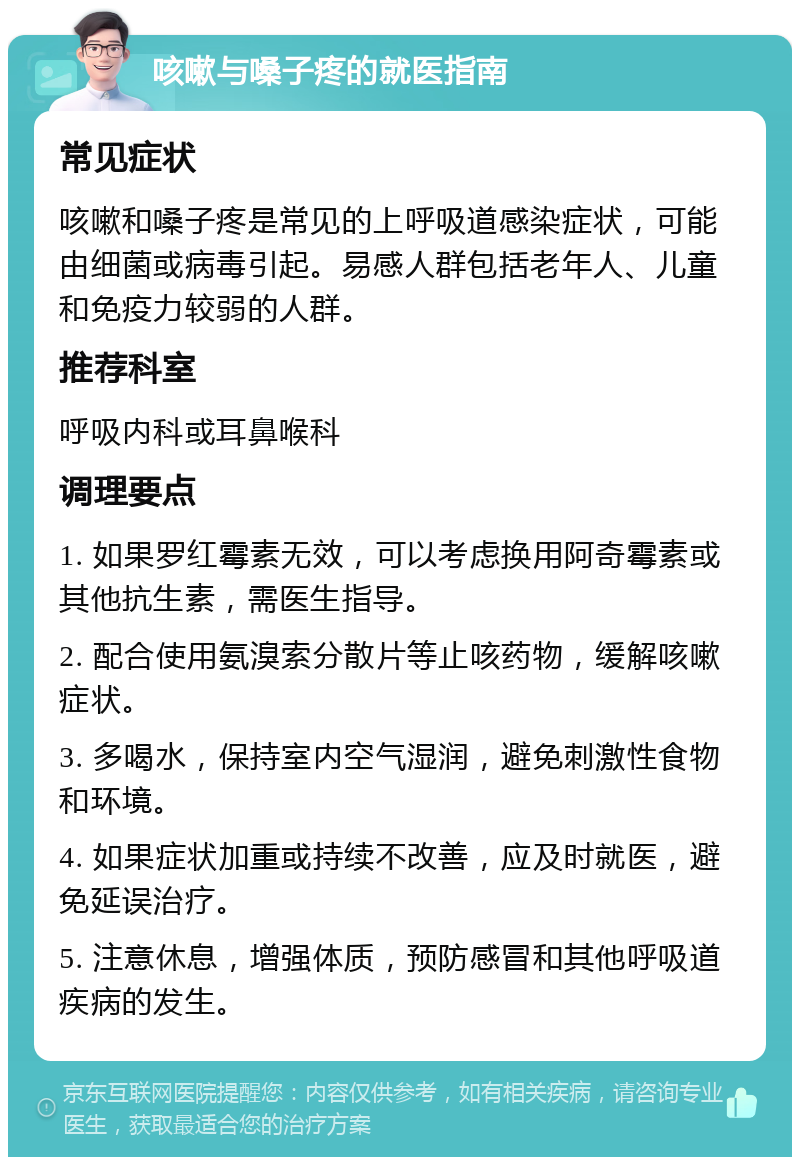 咳嗽与嗓子疼的就医指南 常见症状 咳嗽和嗓子疼是常见的上呼吸道感染症状，可能由细菌或病毒引起。易感人群包括老年人、儿童和免疫力较弱的人群。 推荐科室 呼吸内科或耳鼻喉科 调理要点 1. 如果罗红霉素无效，可以考虑换用阿奇霉素或其他抗生素，需医生指导。 2. 配合使用氨溴索分散片等止咳药物，缓解咳嗽症状。 3. 多喝水，保持室内空气湿润，避免刺激性食物和环境。 4. 如果症状加重或持续不改善，应及时就医，避免延误治疗。 5. 注意休息，增强体质，预防感冒和其他呼吸道疾病的发生。