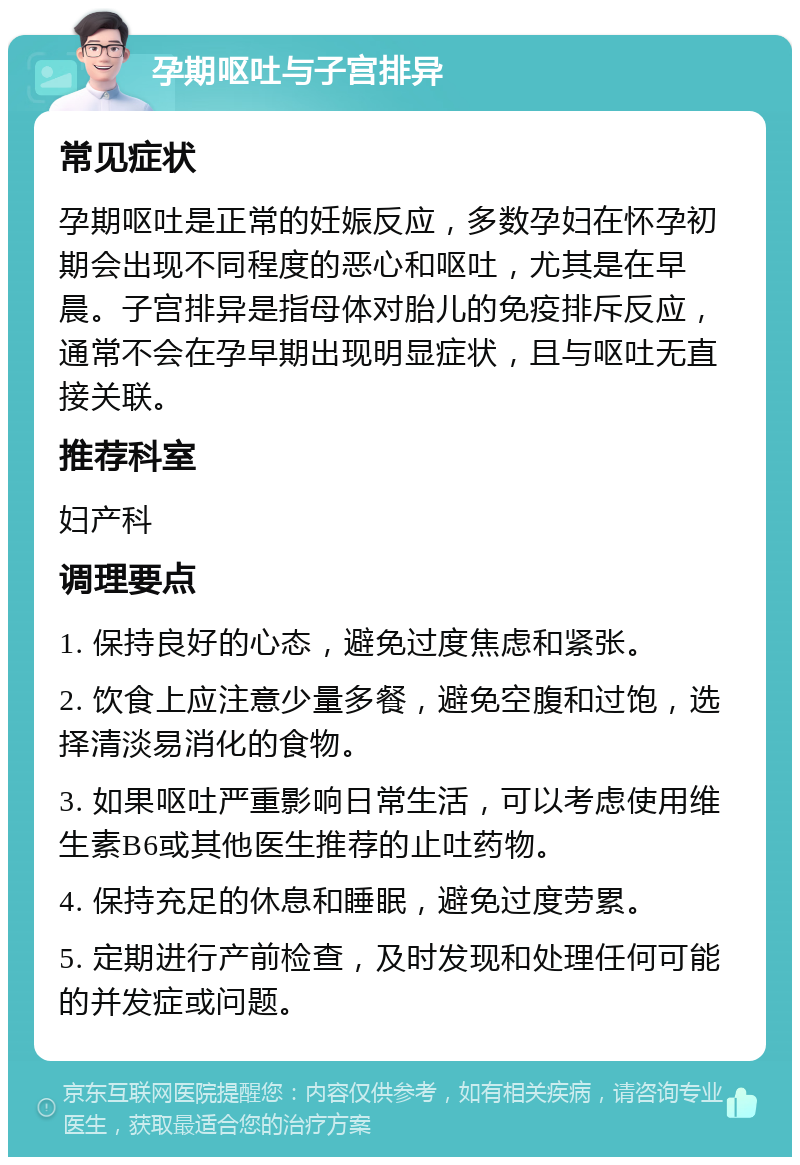 孕期呕吐与子宫排异 常见症状 孕期呕吐是正常的妊娠反应，多数孕妇在怀孕初期会出现不同程度的恶心和呕吐，尤其是在早晨。子宫排异是指母体对胎儿的免疫排斥反应，通常不会在孕早期出现明显症状，且与呕吐无直接关联。 推荐科室 妇产科 调理要点 1. 保持良好的心态，避免过度焦虑和紧张。 2. 饮食上应注意少量多餐，避免空腹和过饱，选择清淡易消化的食物。 3. 如果呕吐严重影响日常生活，可以考虑使用维生素B6或其他医生推荐的止吐药物。 4. 保持充足的休息和睡眠，避免过度劳累。 5. 定期进行产前检查，及时发现和处理任何可能的并发症或问题。