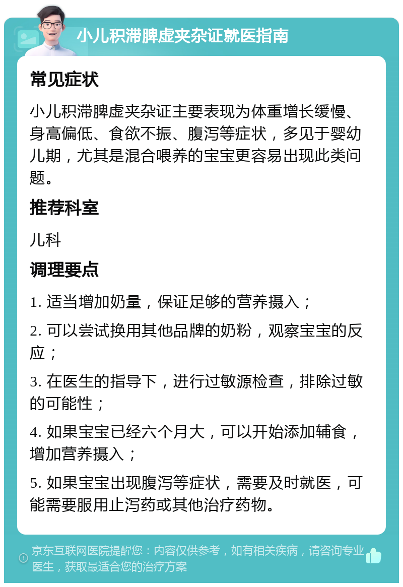 小儿积滞脾虚夹杂证就医指南 常见症状 小儿积滞脾虚夹杂证主要表现为体重增长缓慢、身高偏低、食欲不振、腹泻等症状，多见于婴幼儿期，尤其是混合喂养的宝宝更容易出现此类问题。 推荐科室 儿科 调理要点 1. 适当增加奶量，保证足够的营养摄入； 2. 可以尝试换用其他品牌的奶粉，观察宝宝的反应； 3. 在医生的指导下，进行过敏源检查，排除过敏的可能性； 4. 如果宝宝已经六个月大，可以开始添加辅食，增加营养摄入； 5. 如果宝宝出现腹泻等症状，需要及时就医，可能需要服用止泻药或其他治疗药物。