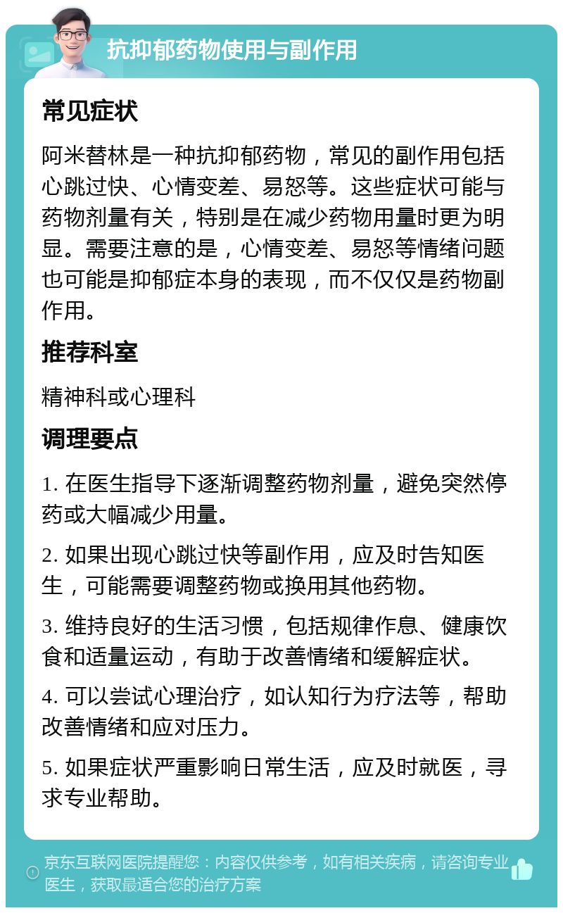 抗抑郁药物使用与副作用 常见症状 阿米替林是一种抗抑郁药物，常见的副作用包括心跳过快、心情变差、易怒等。这些症状可能与药物剂量有关，特别是在减少药物用量时更为明显。需要注意的是，心情变差、易怒等情绪问题也可能是抑郁症本身的表现，而不仅仅是药物副作用。 推荐科室 精神科或心理科 调理要点 1. 在医生指导下逐渐调整药物剂量，避免突然停药或大幅减少用量。 2. 如果出现心跳过快等副作用，应及时告知医生，可能需要调整药物或换用其他药物。 3. 维持良好的生活习惯，包括规律作息、健康饮食和适量运动，有助于改善情绪和缓解症状。 4. 可以尝试心理治疗，如认知行为疗法等，帮助改善情绪和应对压力。 5. 如果症状严重影响日常生活，应及时就医，寻求专业帮助。