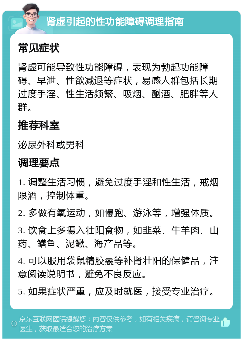 肾虚引起的性功能障碍调理指南 常见症状 肾虚可能导致性功能障碍，表现为勃起功能障碍、早泄、性欲减退等症状，易感人群包括长期过度手淫、性生活频繁、吸烟、酗酒、肥胖等人群。 推荐科室 泌尿外科或男科 调理要点 1. 调整生活习惯，避免过度手淫和性生活，戒烟限酒，控制体重。 2. 多做有氧运动，如慢跑、游泳等，增强体质。 3. 饮食上多摄入壮阳食物，如韭菜、牛羊肉、山药、鳝鱼、泥鳅、海产品等。 4. 可以服用袋鼠精胶囊等补肾壮阳的保健品，注意阅读说明书，避免不良反应。 5. 如果症状严重，应及时就医，接受专业治疗。