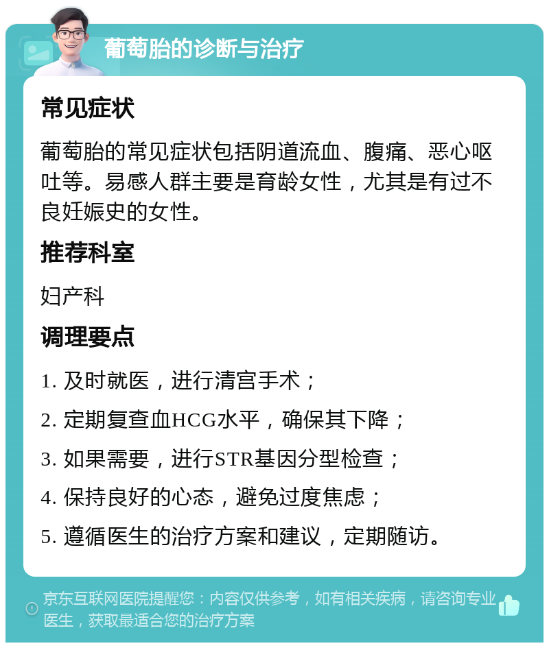 葡萄胎的诊断与治疗 常见症状 葡萄胎的常见症状包括阴道流血、腹痛、恶心呕吐等。易感人群主要是育龄女性，尤其是有过不良妊娠史的女性。 推荐科室 妇产科 调理要点 1. 及时就医，进行清宫手术； 2. 定期复查血HCG水平，确保其下降； 3. 如果需要，进行STR基因分型检查； 4. 保持良好的心态，避免过度焦虑； 5. 遵循医生的治疗方案和建议，定期随访。