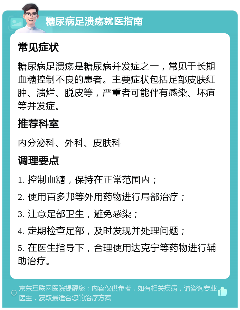 糖尿病足溃疡就医指南 常见症状 糖尿病足溃疡是糖尿病并发症之一，常见于长期血糖控制不良的患者。主要症状包括足部皮肤红肿、溃烂、脱皮等，严重者可能伴有感染、坏疽等并发症。 推荐科室 内分泌科、外科、皮肤科 调理要点 1. 控制血糖，保持在正常范围内； 2. 使用百多邦等外用药物进行局部治疗； 3. 注意足部卫生，避免感染； 4. 定期检查足部，及时发现并处理问题； 5. 在医生指导下，合理使用达克宁等药物进行辅助治疗。