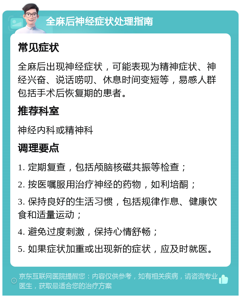 全麻后神经症状处理指南 常见症状 全麻后出现神经症状，可能表现为精神症状、神经兴奋、说话唠叨、休息时间变短等，易感人群包括手术后恢复期的患者。 推荐科室 神经内科或精神科 调理要点 1. 定期复查，包括颅脑核磁共振等检查； 2. 按医嘱服用治疗神经的药物，如利培酮； 3. 保持良好的生活习惯，包括规律作息、健康饮食和适量运动； 4. 避免过度刺激，保持心情舒畅； 5. 如果症状加重或出现新的症状，应及时就医。