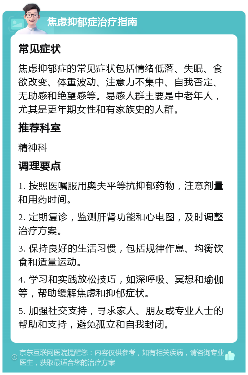 焦虑抑郁症治疗指南 常见症状 焦虑抑郁症的常见症状包括情绪低落、失眠、食欲改变、体重波动、注意力不集中、自我否定、无助感和绝望感等。易感人群主要是中老年人，尤其是更年期女性和有家族史的人群。 推荐科室 精神科 调理要点 1. 按照医嘱服用奥夫平等抗抑郁药物，注意剂量和用药时间。 2. 定期复诊，监测肝肾功能和心电图，及时调整治疗方案。 3. 保持良好的生活习惯，包括规律作息、均衡饮食和适量运动。 4. 学习和实践放松技巧，如深呼吸、冥想和瑜伽等，帮助缓解焦虑和抑郁症状。 5. 加强社交支持，寻求家人、朋友或专业人士的帮助和支持，避免孤立和自我封闭。