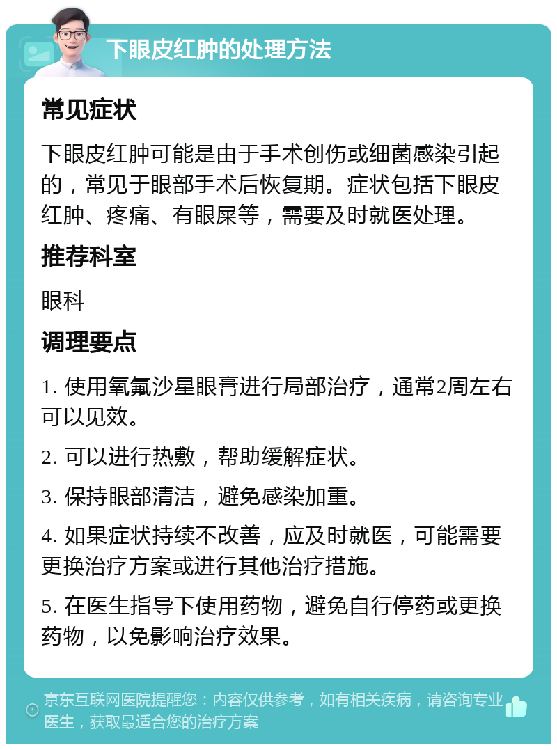 下眼皮红肿的处理方法 常见症状 下眼皮红肿可能是由于手术创伤或细菌感染引起的，常见于眼部手术后恢复期。症状包括下眼皮红肿、疼痛、有眼屎等，需要及时就医处理。 推荐科室 眼科 调理要点 1. 使用氧氟沙星眼膏进行局部治疗，通常2周左右可以见效。 2. 可以进行热敷，帮助缓解症状。 3. 保持眼部清洁，避免感染加重。 4. 如果症状持续不改善，应及时就医，可能需要更换治疗方案或进行其他治疗措施。 5. 在医生指导下使用药物，避免自行停药或更换药物，以免影响治疗效果。