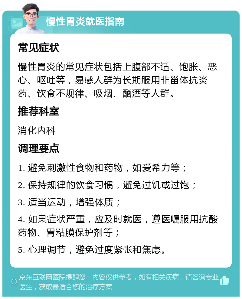 慢性胃炎就医指南 常见症状 慢性胃炎的常见症状包括上腹部不适、饱胀、恶心、呕吐等，易感人群为长期服用非甾体抗炎药、饮食不规律、吸烟、酗酒等人群。 推荐科室 消化内科 调理要点 1. 避免刺激性食物和药物，如爱希力等； 2. 保持规律的饮食习惯，避免过饥或过饱； 3. 适当运动，增强体质； 4. 如果症状严重，应及时就医，遵医嘱服用抗酸药物、胃粘膜保护剂等； 5. 心理调节，避免过度紧张和焦虑。