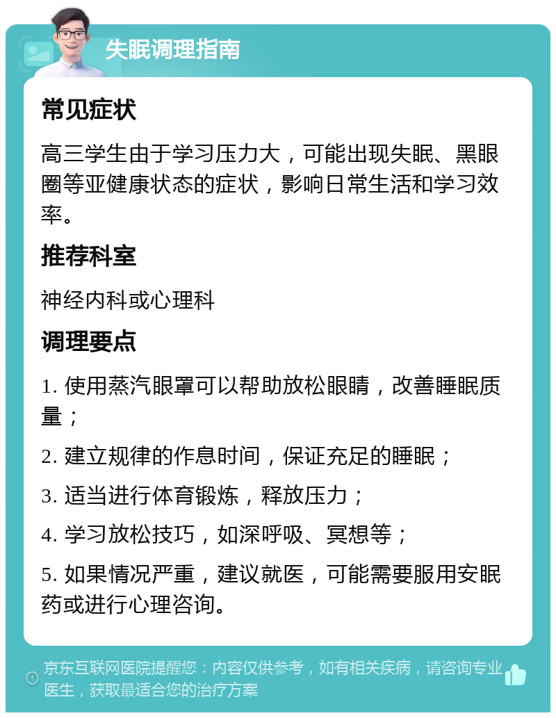 失眠调理指南 常见症状 高三学生由于学习压力大，可能出现失眠、黑眼圈等亚健康状态的症状，影响日常生活和学习效率。 推荐科室 神经内科或心理科 调理要点 1. 使用蒸汽眼罩可以帮助放松眼睛，改善睡眠质量； 2. 建立规律的作息时间，保证充足的睡眠； 3. 适当进行体育锻炼，释放压力； 4. 学习放松技巧，如深呼吸、冥想等； 5. 如果情况严重，建议就医，可能需要服用安眠药或进行心理咨询。