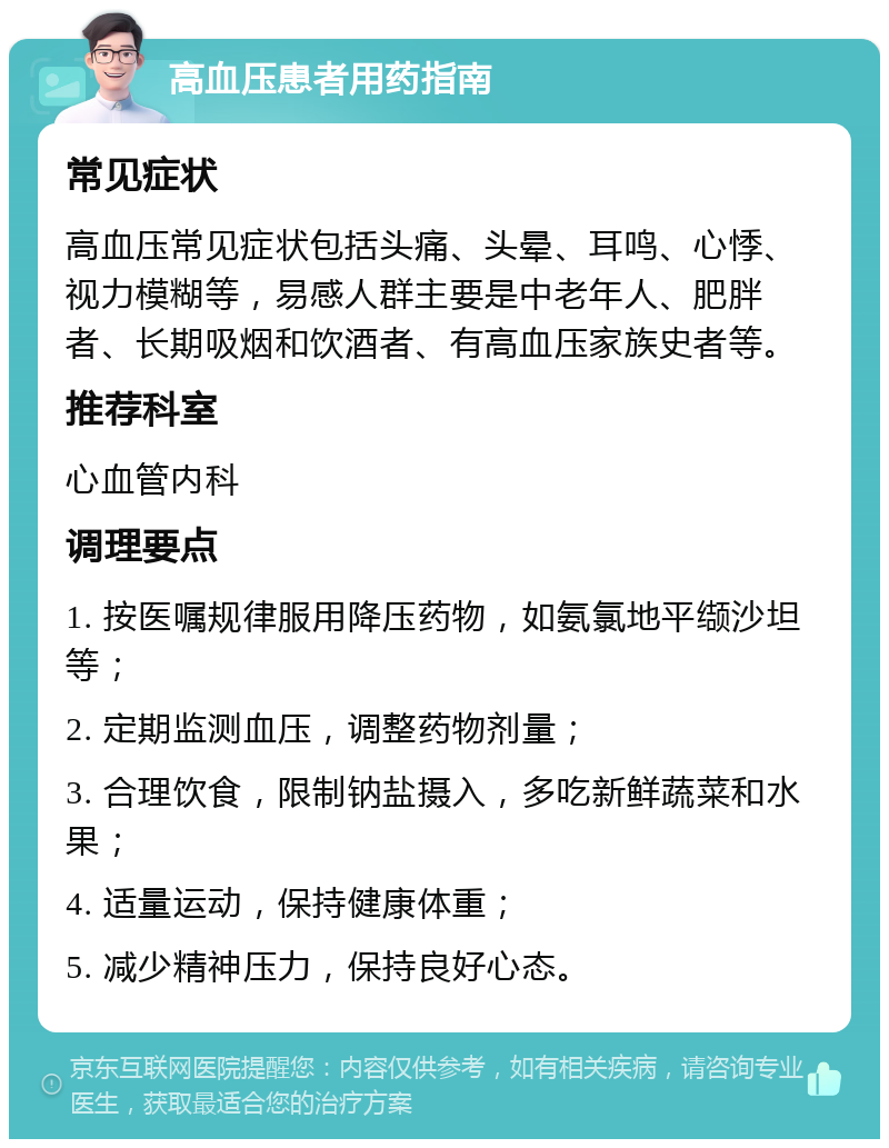 高血压患者用药指南 常见症状 高血压常见症状包括头痛、头晕、耳鸣、心悸、视力模糊等，易感人群主要是中老年人、肥胖者、长期吸烟和饮酒者、有高血压家族史者等。 推荐科室 心血管内科 调理要点 1. 按医嘱规律服用降压药物，如氨氯地平缬沙坦等； 2. 定期监测血压，调整药物剂量； 3. 合理饮食，限制钠盐摄入，多吃新鲜蔬菜和水果； 4. 适量运动，保持健康体重； 5. 减少精神压力，保持良好心态。