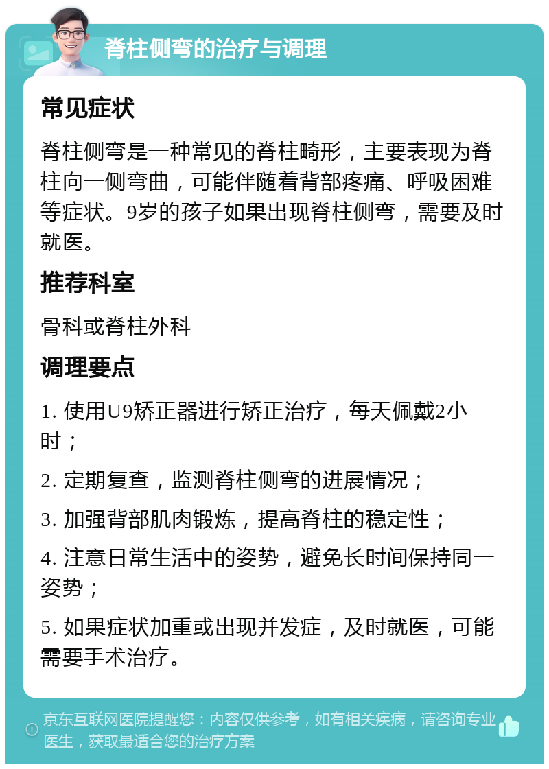 脊柱侧弯的治疗与调理 常见症状 脊柱侧弯是一种常见的脊柱畸形，主要表现为脊柱向一侧弯曲，可能伴随着背部疼痛、呼吸困难等症状。9岁的孩子如果出现脊柱侧弯，需要及时就医。 推荐科室 骨科或脊柱外科 调理要点 1. 使用U9矫正器进行矫正治疗，每天佩戴2小时； 2. 定期复查，监测脊柱侧弯的进展情况； 3. 加强背部肌肉锻炼，提高脊柱的稳定性； 4. 注意日常生活中的姿势，避免长时间保持同一姿势； 5. 如果症状加重或出现并发症，及时就医，可能需要手术治疗。