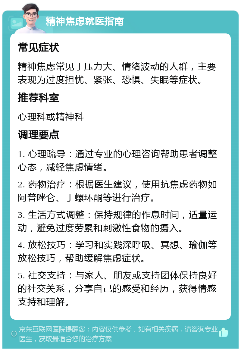 精神焦虑就医指南 常见症状 精神焦虑常见于压力大、情绪波动的人群，主要表现为过度担忧、紧张、恐惧、失眠等症状。 推荐科室 心理科或精神科 调理要点 1. 心理疏导：通过专业的心理咨询帮助患者调整心态，减轻焦虑情绪。 2. 药物治疗：根据医生建议，使用抗焦虑药物如阿普唑仑、丁螺环酮等进行治疗。 3. 生活方式调整：保持规律的作息时间，适量运动，避免过度劳累和刺激性食物的摄入。 4. 放松技巧：学习和实践深呼吸、冥想、瑜伽等放松技巧，帮助缓解焦虑症状。 5. 社交支持：与家人、朋友或支持团体保持良好的社交关系，分享自己的感受和经历，获得情感支持和理解。