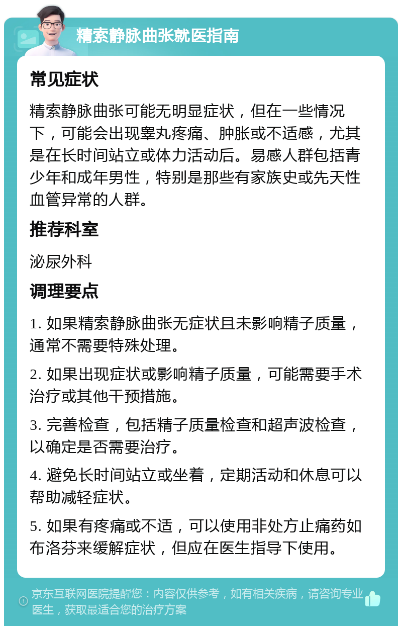 精索静脉曲张就医指南 常见症状 精索静脉曲张可能无明显症状，但在一些情况下，可能会出现睾丸疼痛、肿胀或不适感，尤其是在长时间站立或体力活动后。易感人群包括青少年和成年男性，特别是那些有家族史或先天性血管异常的人群。 推荐科室 泌尿外科 调理要点 1. 如果精索静脉曲张无症状且未影响精子质量，通常不需要特殊处理。 2. 如果出现症状或影响精子质量，可能需要手术治疗或其他干预措施。 3. 完善检查，包括精子质量检查和超声波检查，以确定是否需要治疗。 4. 避免长时间站立或坐着，定期活动和休息可以帮助减轻症状。 5. 如果有疼痛或不适，可以使用非处方止痛药如布洛芬来缓解症状，但应在医生指导下使用。