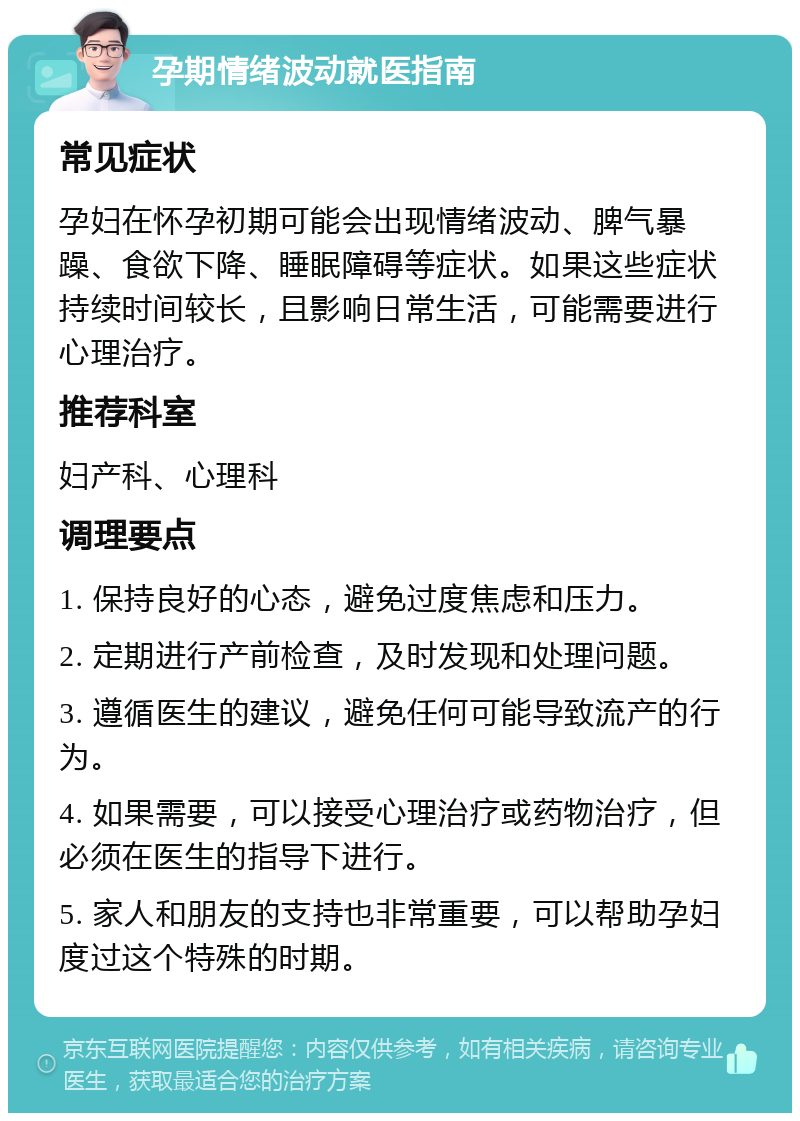 孕期情绪波动就医指南 常见症状 孕妇在怀孕初期可能会出现情绪波动、脾气暴躁、食欲下降、睡眠障碍等症状。如果这些症状持续时间较长，且影响日常生活，可能需要进行心理治疗。 推荐科室 妇产科、心理科 调理要点 1. 保持良好的心态，避免过度焦虑和压力。 2. 定期进行产前检查，及时发现和处理问题。 3. 遵循医生的建议，避免任何可能导致流产的行为。 4. 如果需要，可以接受心理治疗或药物治疗，但必须在医生的指导下进行。 5. 家人和朋友的支持也非常重要，可以帮助孕妇度过这个特殊的时期。