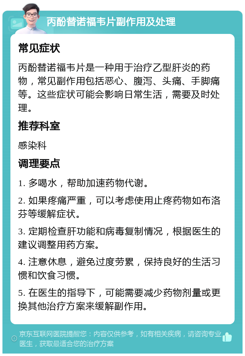 丙酚替诺福韦片副作用及处理 常见症状 丙酚替诺福韦片是一种用于治疗乙型肝炎的药物，常见副作用包括恶心、腹泻、头痛、手脚痛等。这些症状可能会影响日常生活，需要及时处理。 推荐科室 感染科 调理要点 1. 多喝水，帮助加速药物代谢。 2. 如果疼痛严重，可以考虑使用止疼药物如布洛芬等缓解症状。 3. 定期检查肝功能和病毒复制情况，根据医生的建议调整用药方案。 4. 注意休息，避免过度劳累，保持良好的生活习惯和饮食习惯。 5. 在医生的指导下，可能需要减少药物剂量或更换其他治疗方案来缓解副作用。