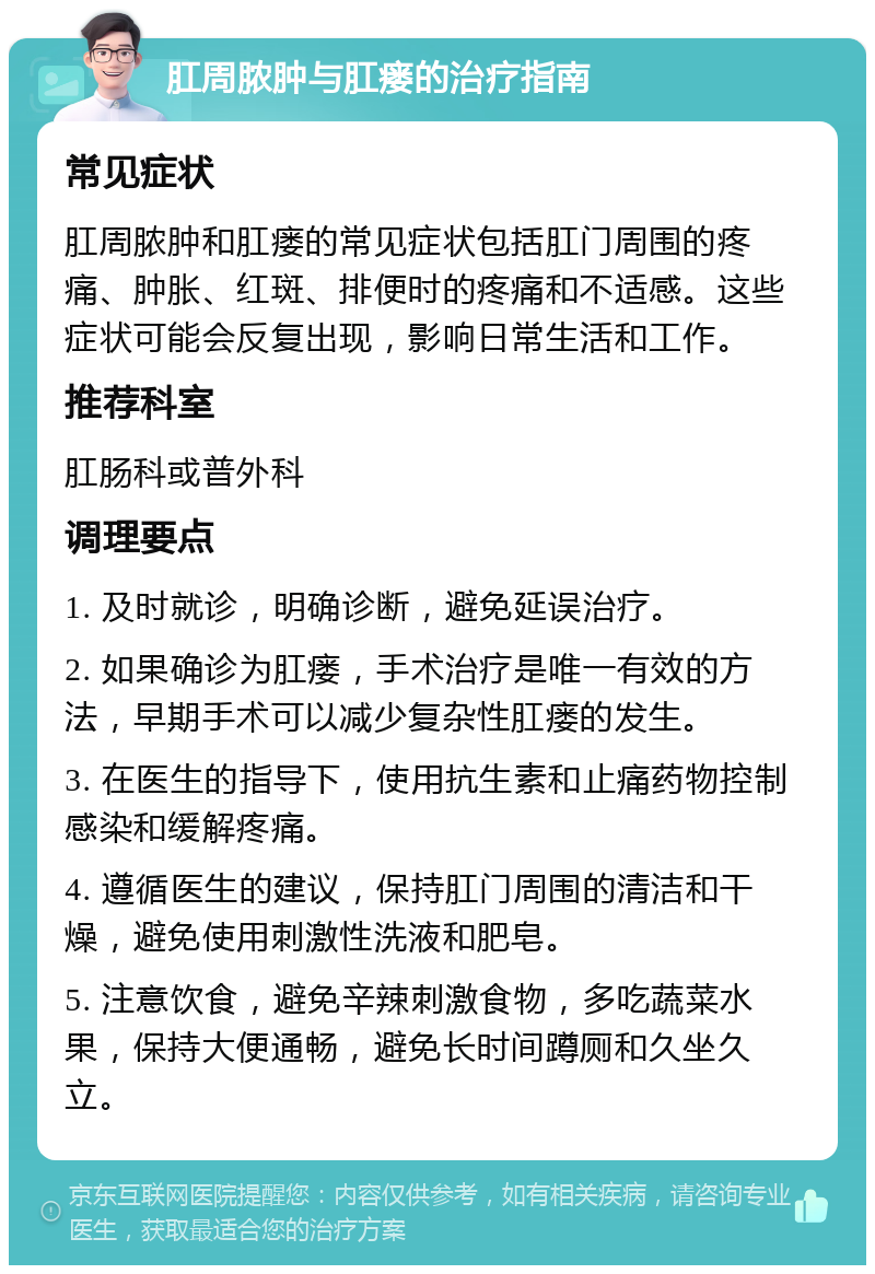 肛周脓肿与肛瘘的治疗指南 常见症状 肛周脓肿和肛瘘的常见症状包括肛门周围的疼痛、肿胀、红斑、排便时的疼痛和不适感。这些症状可能会反复出现，影响日常生活和工作。 推荐科室 肛肠科或普外科 调理要点 1. 及时就诊，明确诊断，避免延误治疗。 2. 如果确诊为肛瘘，手术治疗是唯一有效的方法，早期手术可以减少复杂性肛瘘的发生。 3. 在医生的指导下，使用抗生素和止痛药物控制感染和缓解疼痛。 4. 遵循医生的建议，保持肛门周围的清洁和干燥，避免使用刺激性洗液和肥皂。 5. 注意饮食，避免辛辣刺激食物，多吃蔬菜水果，保持大便通畅，避免长时间蹲厕和久坐久立。