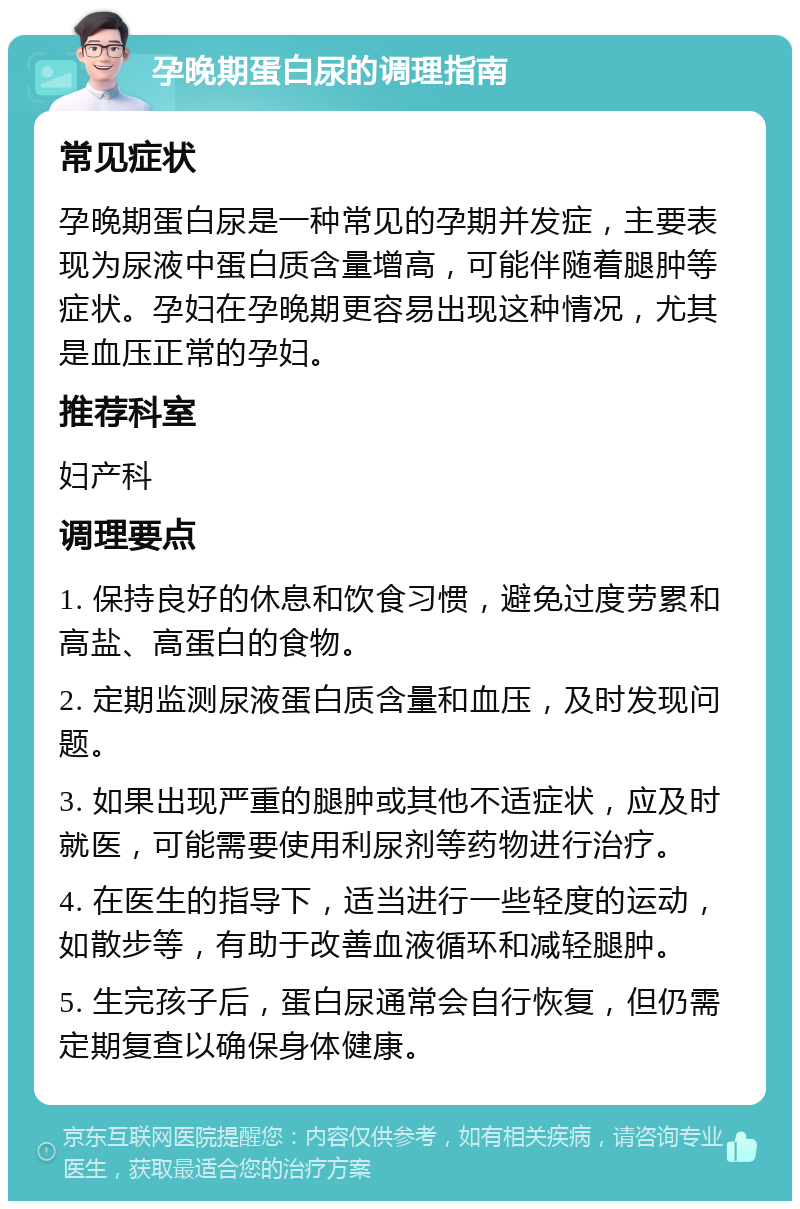 孕晚期蛋白尿的调理指南 常见症状 孕晚期蛋白尿是一种常见的孕期并发症，主要表现为尿液中蛋白质含量增高，可能伴随着腿肿等症状。孕妇在孕晚期更容易出现这种情况，尤其是血压正常的孕妇。 推荐科室 妇产科 调理要点 1. 保持良好的休息和饮食习惯，避免过度劳累和高盐、高蛋白的食物。 2. 定期监测尿液蛋白质含量和血压，及时发现问题。 3. 如果出现严重的腿肿或其他不适症状，应及时就医，可能需要使用利尿剂等药物进行治疗。 4. 在医生的指导下，适当进行一些轻度的运动，如散步等，有助于改善血液循环和减轻腿肿。 5. 生完孩子后，蛋白尿通常会自行恢复，但仍需定期复查以确保身体健康。