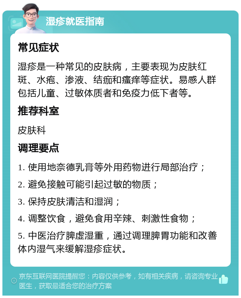 湿疹就医指南 常见症状 湿疹是一种常见的皮肤病，主要表现为皮肤红斑、水疱、渗液、结痂和瘙痒等症状。易感人群包括儿童、过敏体质者和免疫力低下者等。 推荐科室 皮肤科 调理要点 1. 使用地奈德乳膏等外用药物进行局部治疗； 2. 避免接触可能引起过敏的物质； 3. 保持皮肤清洁和湿润； 4. 调整饮食，避免食用辛辣、刺激性食物； 5. 中医治疗脾虚湿重，通过调理脾胃功能和改善体内湿气来缓解湿疹症状。