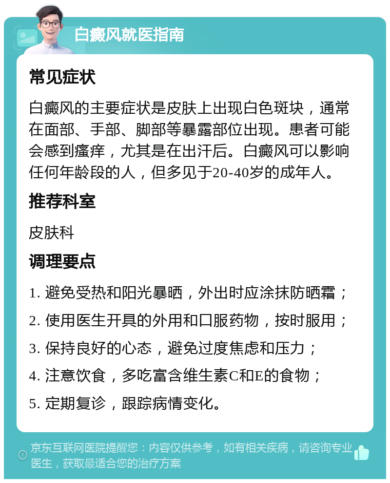 白癜风就医指南 常见症状 白癜风的主要症状是皮肤上出现白色斑块，通常在面部、手部、脚部等暴露部位出现。患者可能会感到瘙痒，尤其是在出汗后。白癜风可以影响任何年龄段的人，但多见于20-40岁的成年人。 推荐科室 皮肤科 调理要点 1. 避免受热和阳光暴晒，外出时应涂抹防晒霜； 2. 使用医生开具的外用和口服药物，按时服用； 3. 保持良好的心态，避免过度焦虑和压力； 4. 注意饮食，多吃富含维生素C和E的食物； 5. 定期复诊，跟踪病情变化。