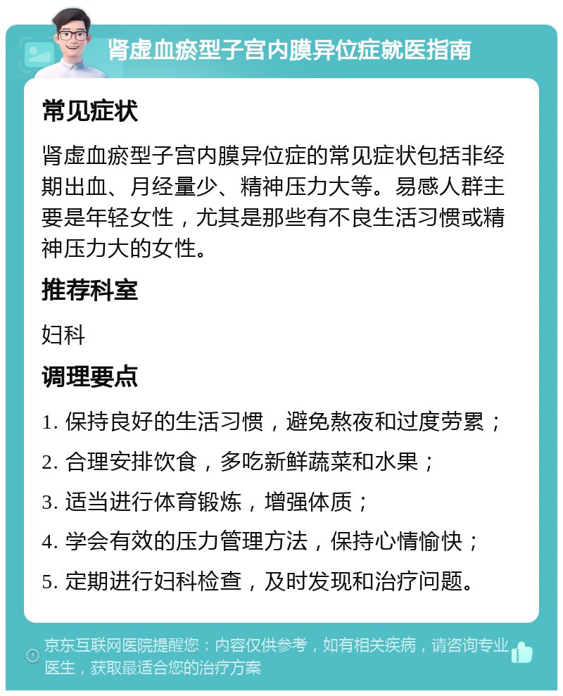 肾虚血瘀型子宫内膜异位症就医指南 常见症状 肾虚血瘀型子宫内膜异位症的常见症状包括非经期出血、月经量少、精神压力大等。易感人群主要是年轻女性，尤其是那些有不良生活习惯或精神压力大的女性。 推荐科室 妇科 调理要点 1. 保持良好的生活习惯，避免熬夜和过度劳累； 2. 合理安排饮食，多吃新鲜蔬菜和水果； 3. 适当进行体育锻炼，增强体质； 4. 学会有效的压力管理方法，保持心情愉快； 5. 定期进行妇科检查，及时发现和治疗问题。