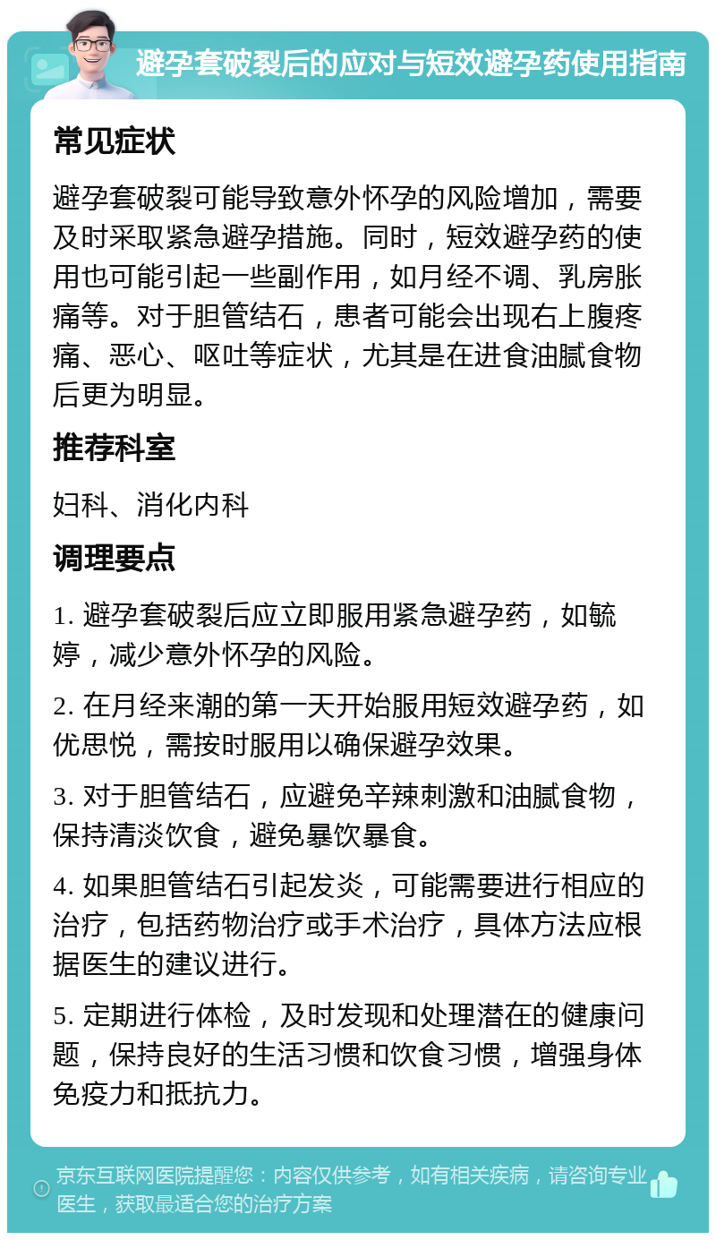 避孕套破裂后的应对与短效避孕药使用指南 常见症状 避孕套破裂可能导致意外怀孕的风险增加，需要及时采取紧急避孕措施。同时，短效避孕药的使用也可能引起一些副作用，如月经不调、乳房胀痛等。对于胆管结石，患者可能会出现右上腹疼痛、恶心、呕吐等症状，尤其是在进食油腻食物后更为明显。 推荐科室 妇科、消化内科 调理要点 1. 避孕套破裂后应立即服用紧急避孕药，如毓婷，减少意外怀孕的风险。 2. 在月经来潮的第一天开始服用短效避孕药，如优思悦，需按时服用以确保避孕效果。 3. 对于胆管结石，应避免辛辣刺激和油腻食物，保持清淡饮食，避免暴饮暴食。 4. 如果胆管结石引起发炎，可能需要进行相应的治疗，包括药物治疗或手术治疗，具体方法应根据医生的建议进行。 5. 定期进行体检，及时发现和处理潜在的健康问题，保持良好的生活习惯和饮食习惯，增强身体免疫力和抵抗力。