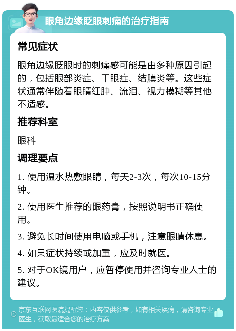 眼角边缘眨眼刺痛的治疗指南 常见症状 眼角边缘眨眼时的刺痛感可能是由多种原因引起的，包括眼部炎症、干眼症、结膜炎等。这些症状通常伴随着眼睛红肿、流泪、视力模糊等其他不适感。 推荐科室 眼科 调理要点 1. 使用温水热敷眼睛，每天2-3次，每次10-15分钟。 2. 使用医生推荐的眼药膏，按照说明书正确使用。 3. 避免长时间使用电脑或手机，注意眼睛休息。 4. 如果症状持续或加重，应及时就医。 5. 对于OK镜用户，应暂停使用并咨询专业人士的建议。