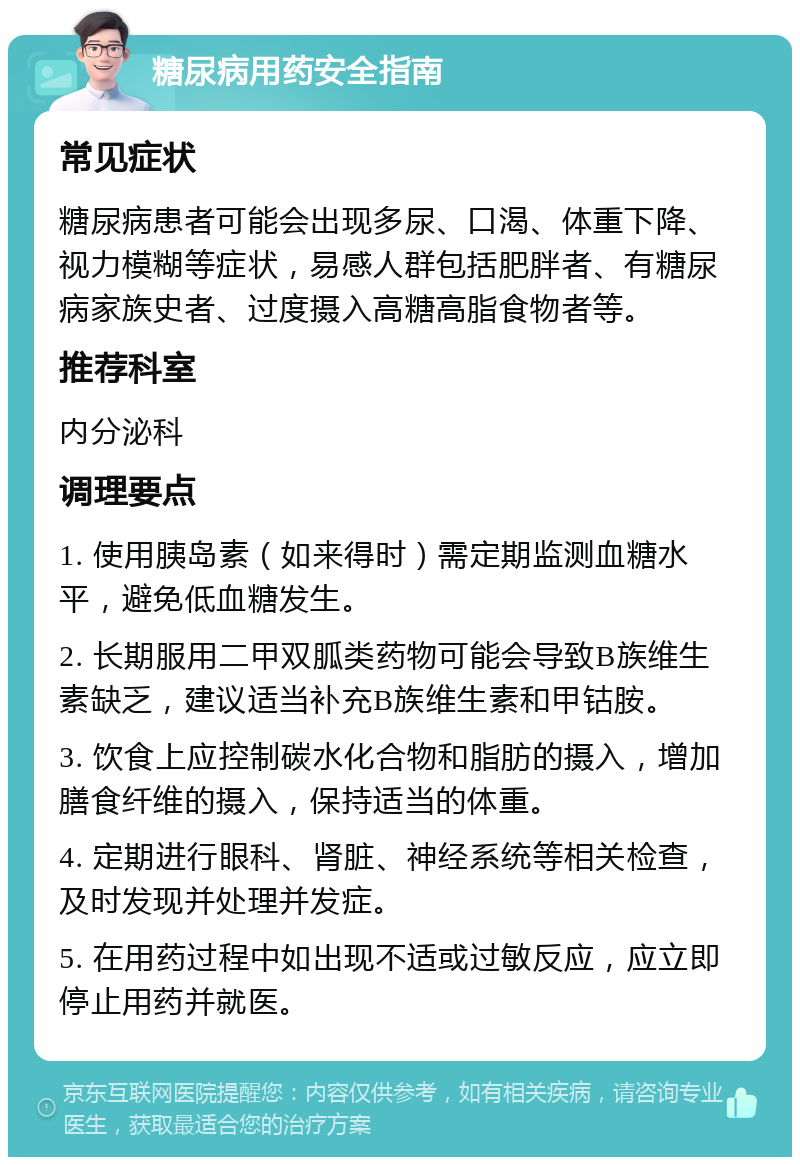 糖尿病用药安全指南 常见症状 糖尿病患者可能会出现多尿、口渴、体重下降、视力模糊等症状，易感人群包括肥胖者、有糖尿病家族史者、过度摄入高糖高脂食物者等。 推荐科室 内分泌科 调理要点 1. 使用胰岛素（如来得时）需定期监测血糖水平，避免低血糖发生。 2. 长期服用二甲双胍类药物可能会导致B族维生素缺乏，建议适当补充B族维生素和甲钴胺。 3. 饮食上应控制碳水化合物和脂肪的摄入，增加膳食纤维的摄入，保持适当的体重。 4. 定期进行眼科、肾脏、神经系统等相关检查，及时发现并处理并发症。 5. 在用药过程中如出现不适或过敏反应，应立即停止用药并就医。