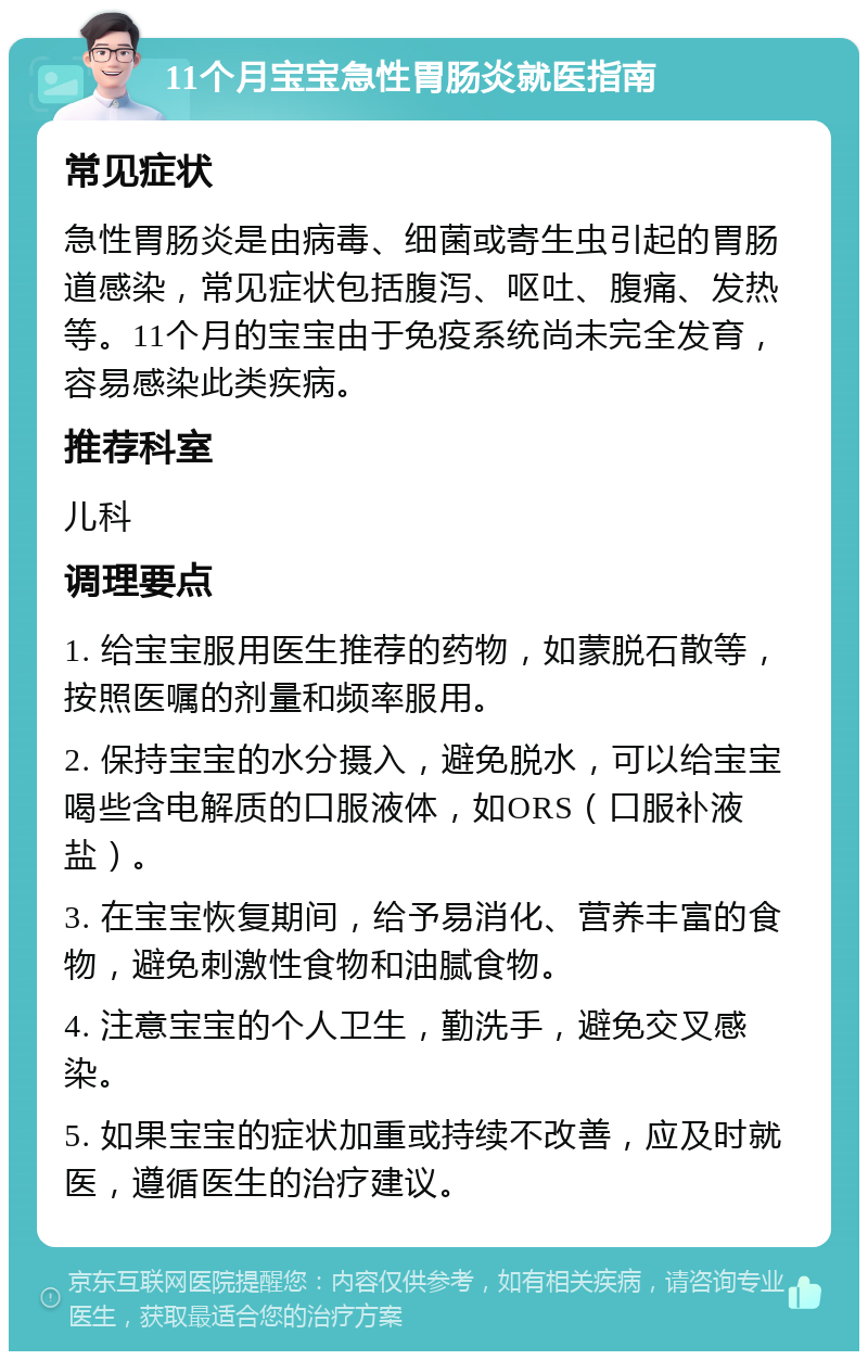 11个月宝宝急性胃肠炎就医指南 常见症状 急性胃肠炎是由病毒、细菌或寄生虫引起的胃肠道感染，常见症状包括腹泻、呕吐、腹痛、发热等。11个月的宝宝由于免疫系统尚未完全发育，容易感染此类疾病。 推荐科室 儿科 调理要点 1. 给宝宝服用医生推荐的药物，如蒙脱石散等，按照医嘱的剂量和频率服用。 2. 保持宝宝的水分摄入，避免脱水，可以给宝宝喝些含电解质的口服液体，如ORS（口服补液盐）。 3. 在宝宝恢复期间，给予易消化、营养丰富的食物，避免刺激性食物和油腻食物。 4. 注意宝宝的个人卫生，勤洗手，避免交叉感染。 5. 如果宝宝的症状加重或持续不改善，应及时就医，遵循医生的治疗建议。