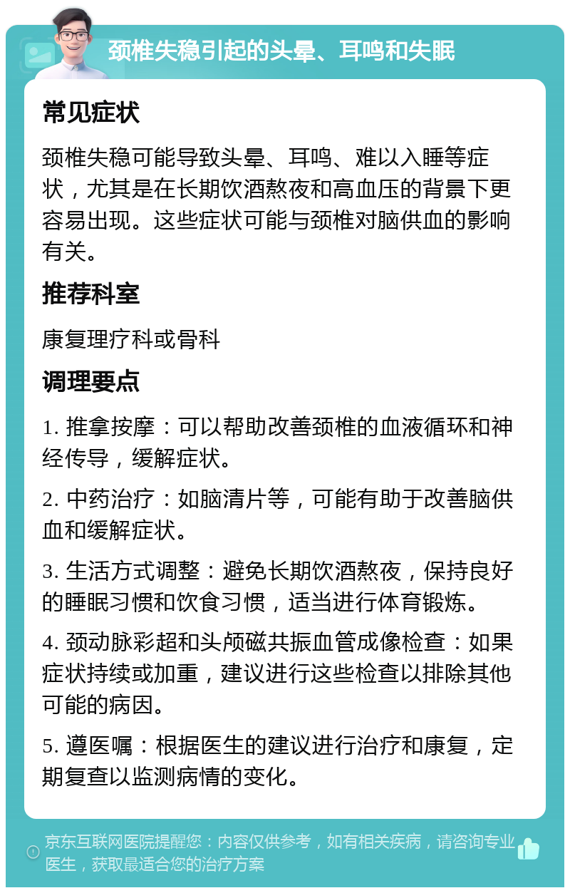 颈椎失稳引起的头晕、耳鸣和失眠 常见症状 颈椎失稳可能导致头晕、耳鸣、难以入睡等症状，尤其是在长期饮酒熬夜和高血压的背景下更容易出现。这些症状可能与颈椎对脑供血的影响有关。 推荐科室 康复理疗科或骨科 调理要点 1. 推拿按摩：可以帮助改善颈椎的血液循环和神经传导，缓解症状。 2. 中药治疗：如脑清片等，可能有助于改善脑供血和缓解症状。 3. 生活方式调整：避免长期饮酒熬夜，保持良好的睡眠习惯和饮食习惯，适当进行体育锻炼。 4. 颈动脉彩超和头颅磁共振血管成像检查：如果症状持续或加重，建议进行这些检查以排除其他可能的病因。 5. 遵医嘱：根据医生的建议进行治疗和康复，定期复查以监测病情的变化。