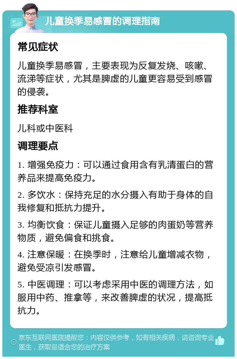 儿童换季易感冒的调理指南 常见症状 儿童换季易感冒，主要表现为反复发烧、咳嗽、流涕等症状，尤其是脾虚的儿童更容易受到感冒的侵袭。 推荐科室 儿科或中医科 调理要点 1. 增强免疫力：可以通过食用含有乳清蛋白的营养品来提高免疫力。 2. 多饮水：保持充足的水分摄入有助于身体的自我修复和抵抗力提升。 3. 均衡饮食：保证儿童摄入足够的肉蛋奶等营养物质，避免偏食和挑食。 4. 注意保暖：在换季时，注意给儿童增减衣物，避免受凉引发感冒。 5. 中医调理：可以考虑采用中医的调理方法，如服用中药、推拿等，来改善脾虚的状况，提高抵抗力。