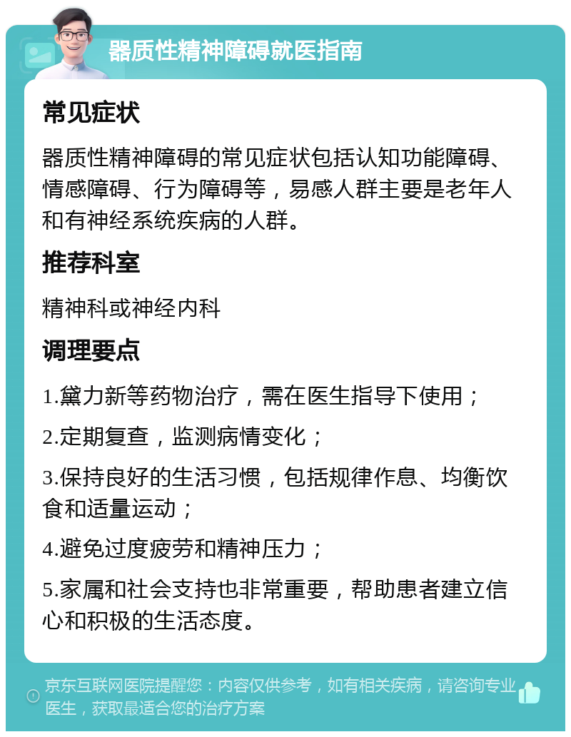 器质性精神障碍就医指南 常见症状 器质性精神障碍的常见症状包括认知功能障碍、情感障碍、行为障碍等，易感人群主要是老年人和有神经系统疾病的人群。 推荐科室 精神科或神经内科 调理要点 1.黛力新等药物治疗，需在医生指导下使用； 2.定期复查，监测病情变化； 3.保持良好的生活习惯，包括规律作息、均衡饮食和适量运动； 4.避免过度疲劳和精神压力； 5.家属和社会支持也非常重要，帮助患者建立信心和积极的生活态度。