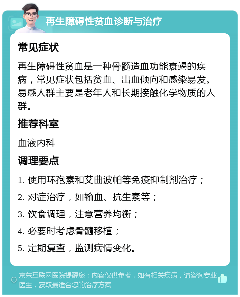 再生障碍性贫血诊断与治疗 常见症状 再生障碍性贫血是一种骨髓造血功能衰竭的疾病，常见症状包括贫血、出血倾向和感染易发。易感人群主要是老年人和长期接触化学物质的人群。 推荐科室 血液内科 调理要点 1. 使用环孢素和艾曲波帕等免疫抑制剂治疗； 2. 对症治疗，如输血、抗生素等； 3. 饮食调理，注意营养均衡； 4. 必要时考虑骨髓移植； 5. 定期复查，监测病情变化。