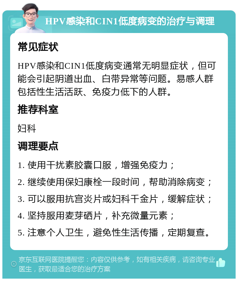 HPV感染和CIN1低度病变的治疗与调理 常见症状 HPV感染和CIN1低度病变通常无明显症状，但可能会引起阴道出血、白带异常等问题。易感人群包括性生活活跃、免疫力低下的人群。 推荐科室 妇科 调理要点 1. 使用干扰素胶囊口服，增强免疫力； 2. 继续使用保妇康栓一段时间，帮助消除病变； 3. 可以服用抗宫炎片或妇科千金片，缓解症状； 4. 坚持服用麦芽硒片，补充微量元素； 5. 注意个人卫生，避免性生活传播，定期复查。