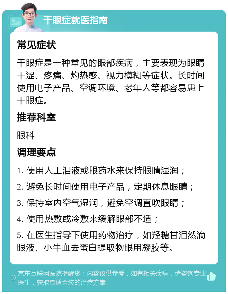 干眼症就医指南 常见症状 干眼症是一种常见的眼部疾病，主要表现为眼睛干涩、疼痛、灼热感、视力模糊等症状。长时间使用电子产品、空调环境、老年人等都容易患上干眼症。 推荐科室 眼科 调理要点 1. 使用人工泪液或眼药水来保持眼睛湿润； 2. 避免长时间使用电子产品，定期休息眼睛； 3. 保持室内空气湿润，避免空调直吹眼睛； 4. 使用热敷或冷敷来缓解眼部不适； 5. 在医生指导下使用药物治疗，如羟糖甘泪然滴眼液、小牛血去蛋白提取物眼用凝胶等。