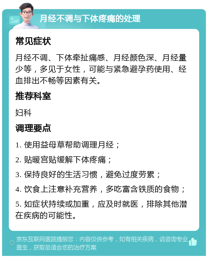 月经不调与下体疼痛的处理 常见症状 月经不调、下体牵扯痛感、月经颜色深、月经量少等，多见于女性，可能与紧急避孕药使用、经血排出不畅等因素有关。 推荐科室 妇科 调理要点 1. 使用益母草帮助调理月经； 2. 贴暖宫贴缓解下体疼痛； 3. 保持良好的生活习惯，避免过度劳累； 4. 饮食上注意补充营养，多吃富含铁质的食物； 5. 如症状持续或加重，应及时就医，排除其他潜在疾病的可能性。