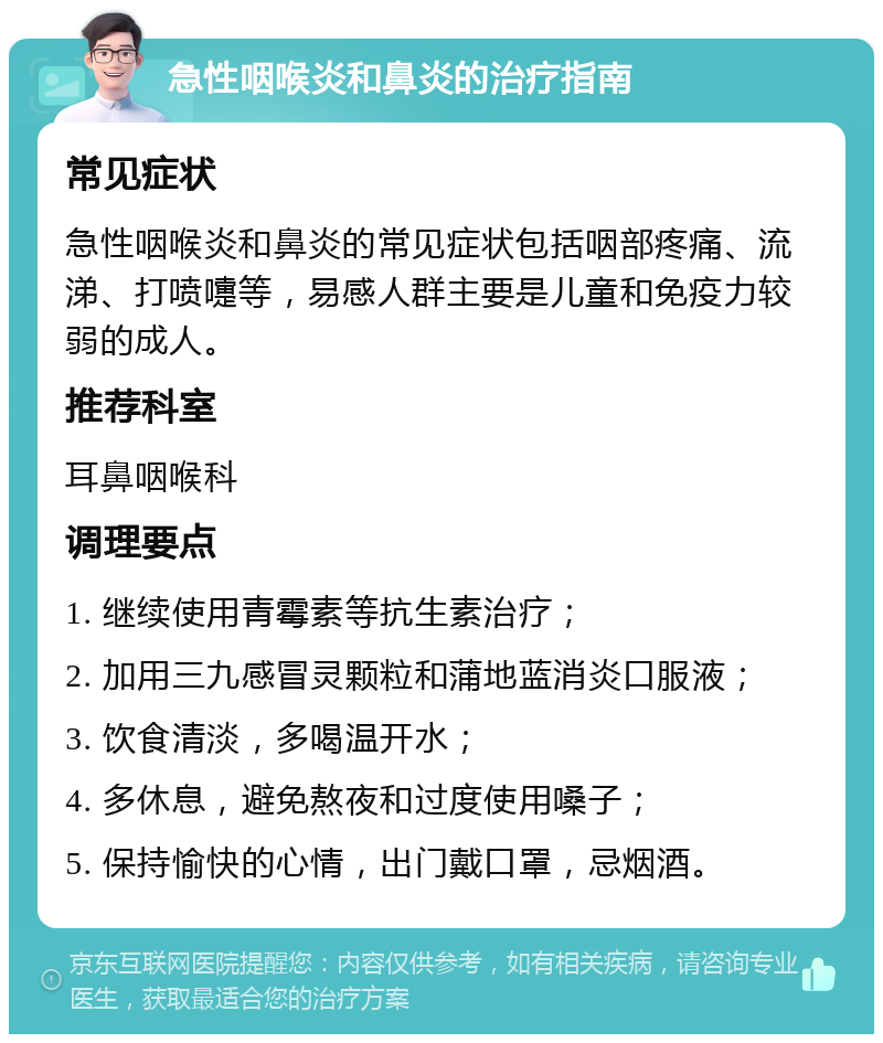 急性咽喉炎和鼻炎的治疗指南 常见症状 急性咽喉炎和鼻炎的常见症状包括咽部疼痛、流涕、打喷嚏等，易感人群主要是儿童和免疫力较弱的成人。 推荐科室 耳鼻咽喉科 调理要点 1. 继续使用青霉素等抗生素治疗； 2. 加用三九感冒灵颗粒和蒲地蓝消炎口服液； 3. 饮食清淡，多喝温开水； 4. 多休息，避免熬夜和过度使用嗓子； 5. 保持愉快的心情，出门戴口罩，忌烟酒。