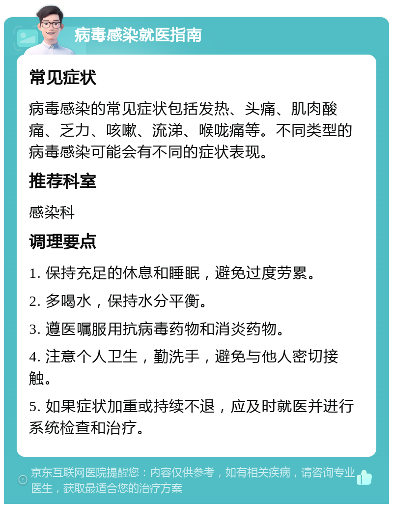 病毒感染就医指南 常见症状 病毒感染的常见症状包括发热、头痛、肌肉酸痛、乏力、咳嗽、流涕、喉咙痛等。不同类型的病毒感染可能会有不同的症状表现。 推荐科室 感染科 调理要点 1. 保持充足的休息和睡眠，避免过度劳累。 2. 多喝水，保持水分平衡。 3. 遵医嘱服用抗病毒药物和消炎药物。 4. 注意个人卫生，勤洗手，避免与他人密切接触。 5. 如果症状加重或持续不退，应及时就医并进行系统检查和治疗。