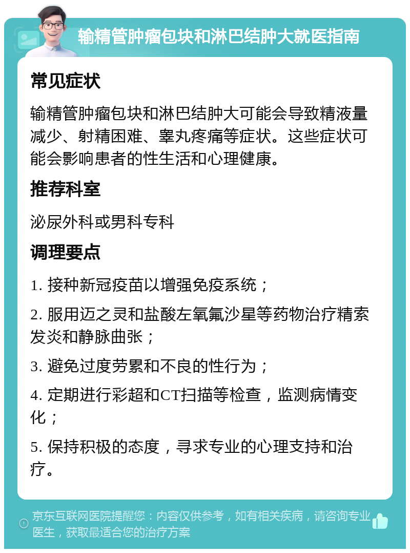 输精管肿瘤包块和淋巴结肿大就医指南 常见症状 输精管肿瘤包块和淋巴结肿大可能会导致精液量减少、射精困难、睾丸疼痛等症状。这些症状可能会影响患者的性生活和心理健康。 推荐科室 泌尿外科或男科专科 调理要点 1. 接种新冠疫苗以增强免疫系统； 2. 服用迈之灵和盐酸左氧氟沙星等药物治疗精索发炎和静脉曲张； 3. 避免过度劳累和不良的性行为； 4. 定期进行彩超和CT扫描等检查，监测病情变化； 5. 保持积极的态度，寻求专业的心理支持和治疗。