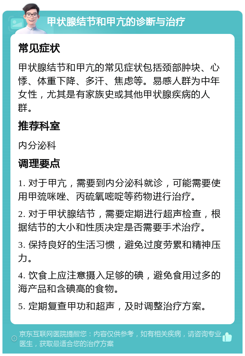 甲状腺结节和甲亢的诊断与治疗 常见症状 甲状腺结节和甲亢的常见症状包括颈部肿块、心悸、体重下降、多汗、焦虑等。易感人群为中年女性，尤其是有家族史或其他甲状腺疾病的人群。 推荐科室 内分泌科 调理要点 1. 对于甲亢，需要到内分泌科就诊，可能需要使用甲巯咪唑、丙硫氧嘧啶等药物进行治疗。 2. 对于甲状腺结节，需要定期进行超声检查，根据结节的大小和性质决定是否需要手术治疗。 3. 保持良好的生活习惯，避免过度劳累和精神压力。 4. 饮食上应注意摄入足够的碘，避免食用过多的海产品和含碘高的食物。 5. 定期复查甲功和超声，及时调整治疗方案。