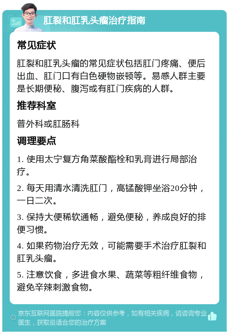 肛裂和肛乳头瘤治疗指南 常见症状 肛裂和肛乳头瘤的常见症状包括肛门疼痛、便后出血、肛门口有白色硬物嵌顿等。易感人群主要是长期便秘、腹泻或有肛门疾病的人群。 推荐科室 普外科或肛肠科 调理要点 1. 使用太宁复方角菜酸酯栓和乳膏进行局部治疗。 2. 每天用清水清洗肛门，高锰酸钾坐浴20分钟，一日二次。 3. 保持大便稀软通畅，避免便秘，养成良好的排便习惯。 4. 如果药物治疗无效，可能需要手术治疗肛裂和肛乳头瘤。 5. 注意饮食，多进食水果、蔬菜等粗纤维食物，避免辛辣刺激食物。